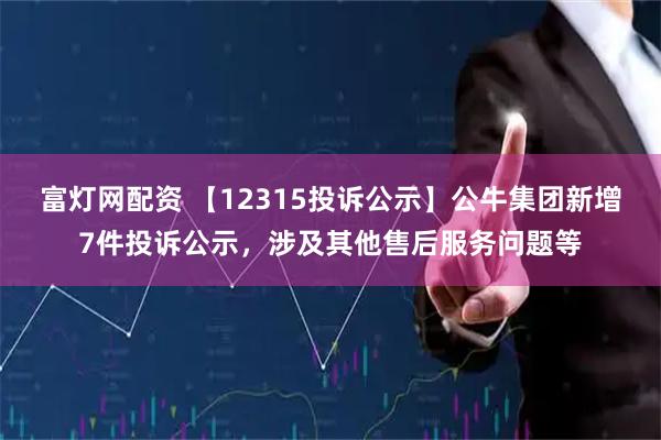 富灯网配资 【12315投诉公示】公牛集团新增7件投诉公示，涉及其他售后服务问题等
