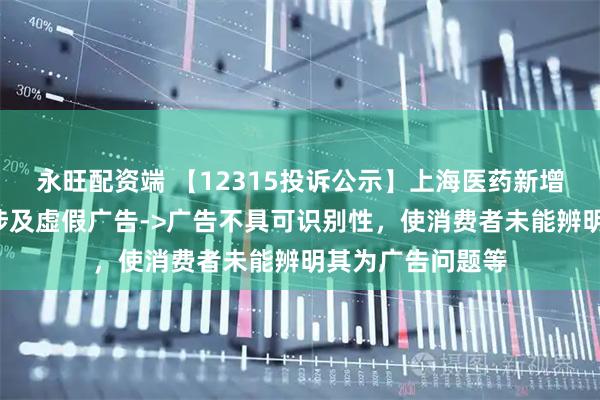 永旺配资端 【12315投诉公示】上海医药新增2件投诉公示，涉及虚假广告->广告不具可识别性，使消费者未能辨明其为广告问题等