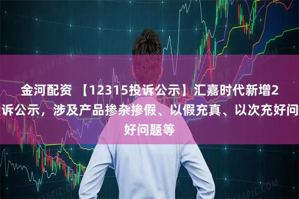 金河配资 【12315投诉公示】汇嘉时代新增2件投诉公示，涉及产品掺杂掺假、以假充真、以次充好问题等