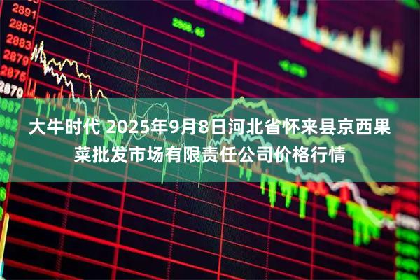 大牛时代 2025年9月8日河北省怀来县京西果菜批发市场有限责任公司价格行情