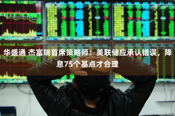 华盛通 杰富瑞首席策略师：美联储应承认错误，降息75个基点才合理