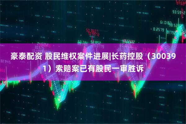 豪泰配资 股民维权案件进展|长药控股（300391）索赔案已有股民一审胜诉