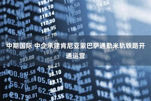 中期国际 中企承建肯尼亚蒙巴萨通勤米轨铁路开通运营