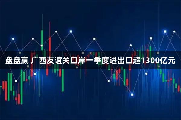 盘盘赢 广西友谊关口岸一季度进出口超1300亿元