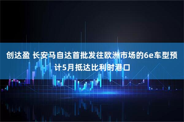 创达盈 长安马自达首批发往欧洲市场的6e车型预计5月抵达比利时港口