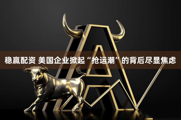 稳赢配资 美国企业掀起“抢运潮”的背后尽显焦虑