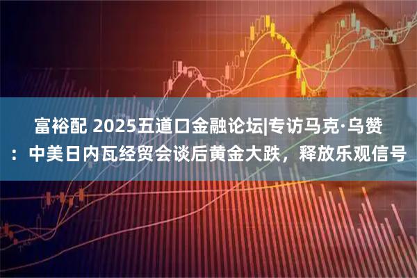 富裕配 2025五道口金融论坛|专访马克·乌赞：中美日内瓦经贸会谈后黄金大跌，释放乐观信号