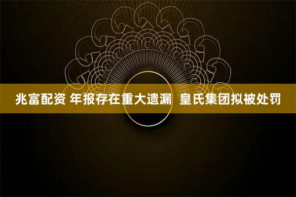 兆富配资 年报存在重大遗漏  皇氏集团拟被处罚