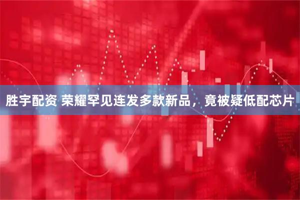 胜宇配资 荣耀罕见连发多款新品，竟被疑低配芯片