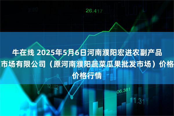 牛在线 2025年5月6日河南濮阳宏进农副产品批发市场有限公司（原河南濮阳蔬菜瓜果批发市场）价格行情
