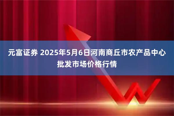 元富证券 2025年5月6日河南商丘市农产品中心批发市场价格行情