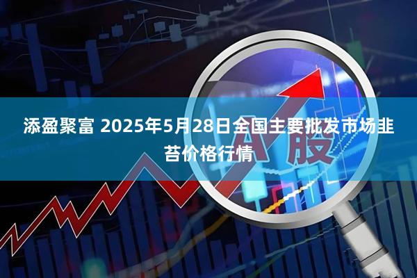 添盈聚富 2025年5月28日全国主要批发市场韭苔价格行情