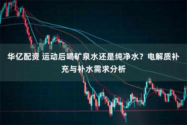 华亿配资 运动后喝矿泉水还是纯净水？电解质补充与补水需求分析