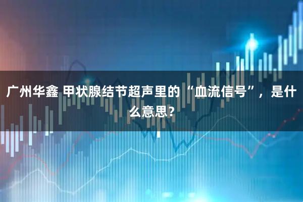 广州华鑫 甲状腺结节超声里的 “血流信号”，是什么意思？