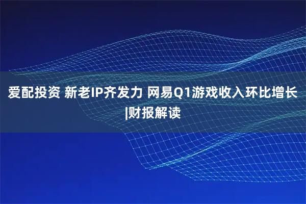 爱配投资 新老IP齐发力 网易Q1游戏收入环比增长|财报解读