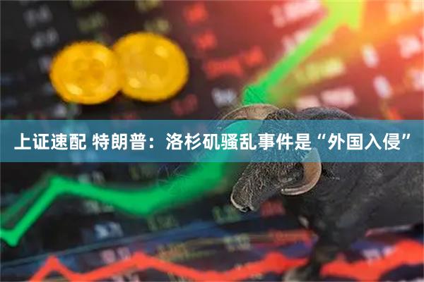 上证速配 特朗普：洛杉矶骚乱事件是“外国入侵”