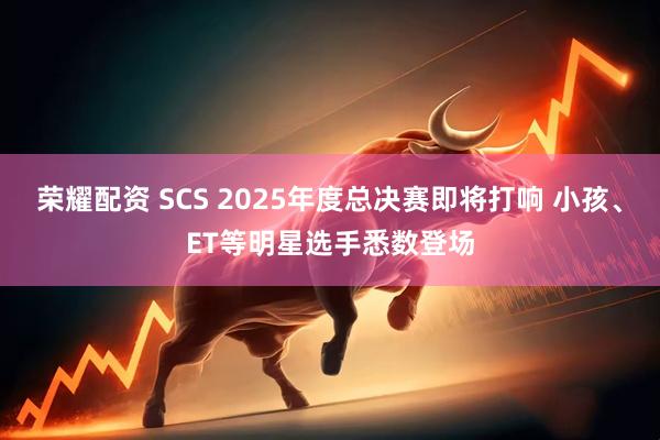 荣耀配资 SCS 2025年度总决赛即将打响 小孩、ET等明星选手悉数登场