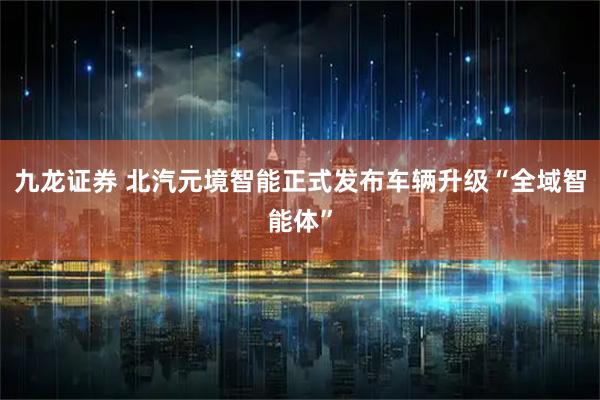 九龙证券 北汽元境智能正式发布车辆升级“全域智能体”