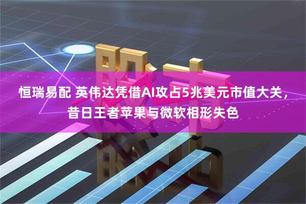 恒瑞易配 英伟达凭借AI攻占5兆美元市值大关，昔日王者苹果与微软相形失色