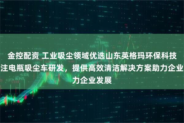 金控配资 工业吸尘领域优选山东英格玛环保科技，专注电瓶吸尘车研发，提供高效清洁解决方案助力企业发展