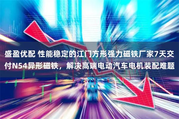 盛盈优配 性能稳定的江门方形强力磁铁厂家7天交付N54异形磁铁，解决高端电动汽车电机装配难题