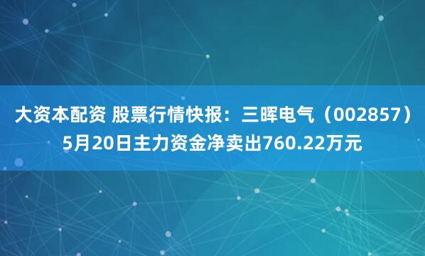 大资本配资 股票行情快报：三晖电气（002857）5月20日主力资金净卖出760.22万元