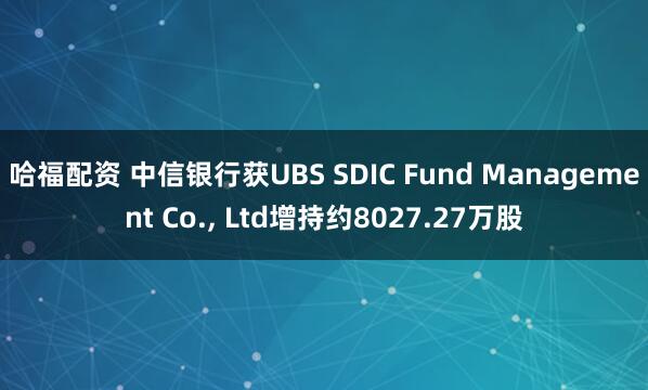 哈福配资 中信银行获UBS SDIC Fund Management Co., Ltd增持约8027.27万股