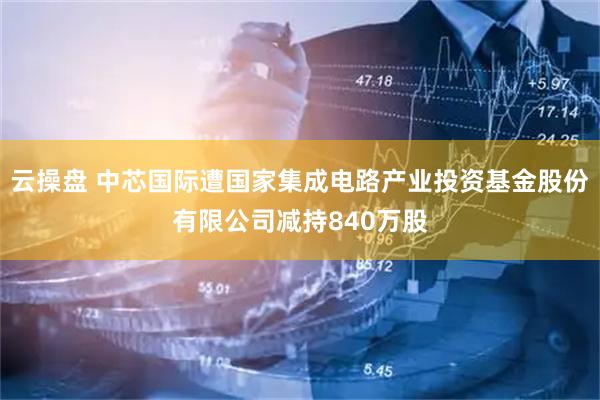 云操盘 中芯国际遭国家集成电路产业投资基金股份有限公司减持840万股