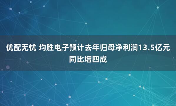 优配无忧 均胜电子预计去年归母净利润13.5亿元同比增四成