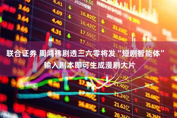 联合证券 周鸿祎剧透三六零将发“短剧智能体”   输入剧本即可生成漫剧大片