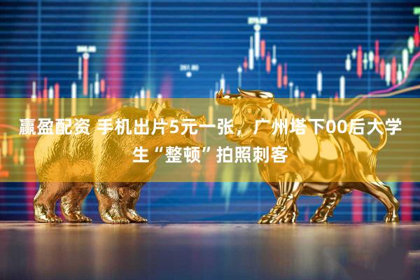 赢盈配资 手机出片5元一张，广州塔下00后大学生“整顿”拍照刺客