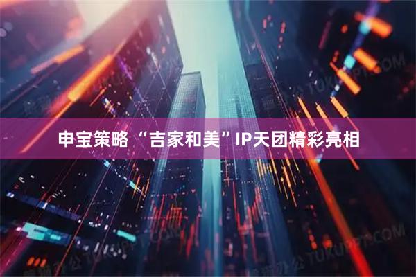申宝策略 “吉家和美”IP天团精彩亮相