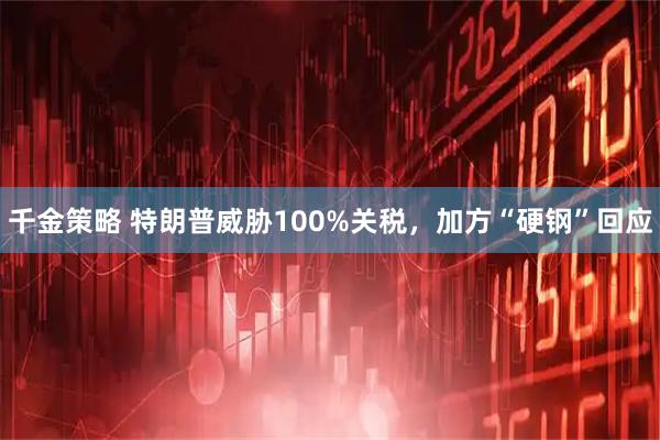 千金策略 特朗普威胁100%关税，加方“硬钢”回应