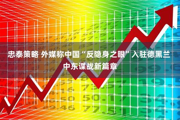 忠泰策略 外媒称中国“反隐身之眼”入驻德黑兰 中东谍战新篇章