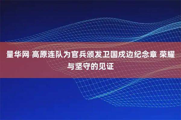 量华网 高原连队为官兵颁发卫国戍边纪念章 荣耀与坚守的见证