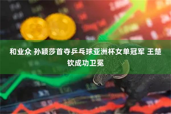 和业众 孙颖莎首夺乒乓球亚洲杯女单冠军 王楚钦成功卫冕