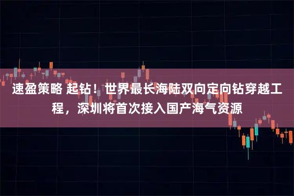 速盈策略 起钻！世界最长海陆双向定向钻穿越工程，深圳将首次接入国产海气资源