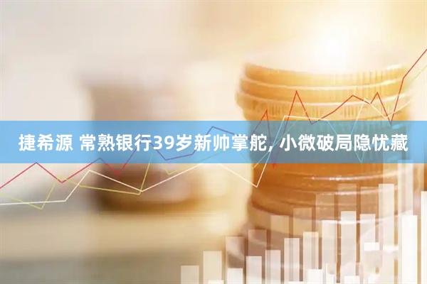 捷希源 常熟银行39岁新帅掌舵, 小微破局隐忧藏