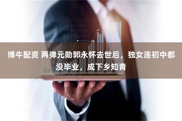 博牛配资 两弹元勋郭永怀去世后，独女连初中都没毕业，成下乡知青