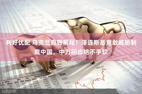 利好优配 乌克兰自毁前程！泽连斯基竟敢威胁制裁中国，中方回应绝不手软