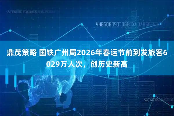 鼎茂策略 国铁广州局2026年春运节前到发旅客6029万人次，创历史新高