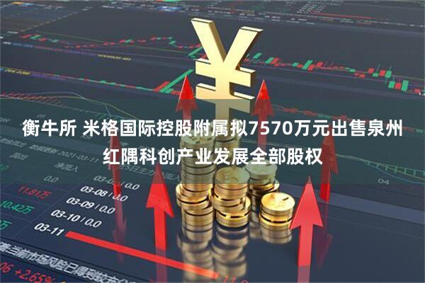 衡牛所 米格国际控股附属拟7570万元出售泉州红隅科创产业发展全部股权