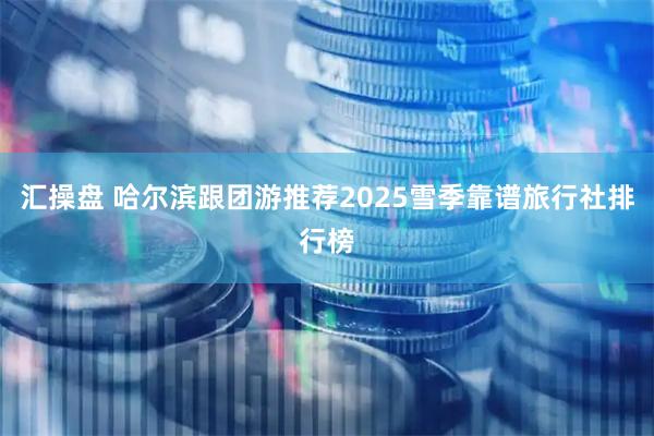 汇操盘 哈尔滨跟团游推荐2025雪季靠谱旅行社排行榜