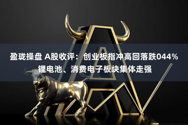 盈珑操盘 A股收评：创业板指冲高回落跌044% 锂电池、消费电子板块集体走强