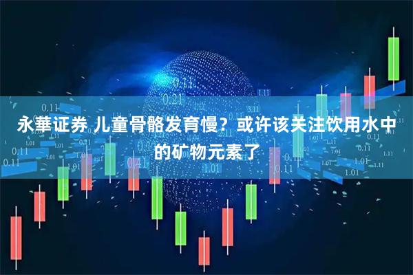 永華证券 儿童骨骼发育慢？或许该关注饮用水中的矿物元素了