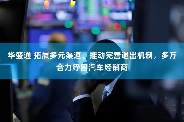 华盛通 拓展多元渠道、推动完善退出机制，多方合力纾困汽车经销商