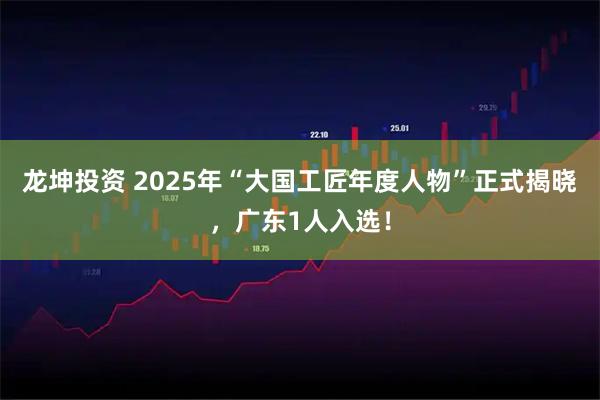龙坤投资 2025年“大国工匠年度人物”正式揭晓，广东1人入选！