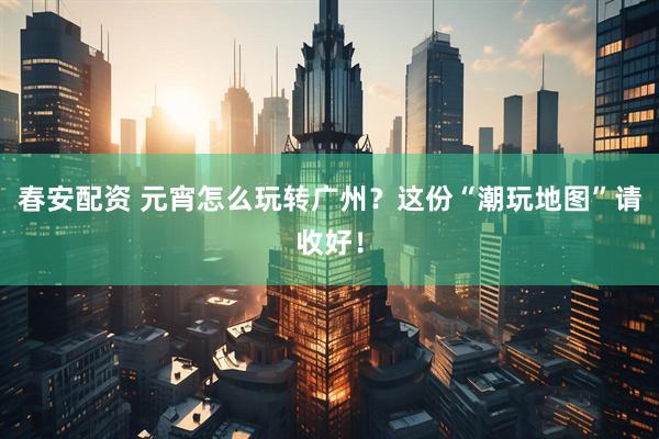 春安配资 元宵怎么玩转广州？这份“潮玩地图”请收好！