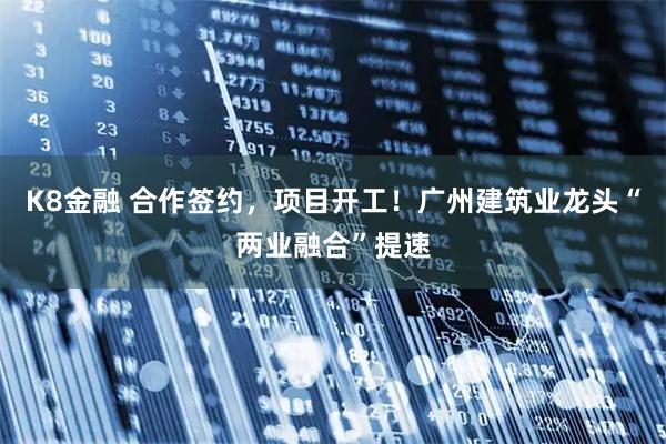 K8金融 合作签约，项目开工！广州建筑业龙头“两业融合”提速