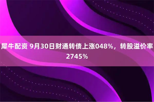 犀牛配资 9月30日财通转债上涨048%，转股溢价率2745%